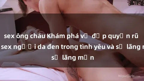 sex ông cháu Khám phá vẻ đẹp quyến rũ của sex người da đen trong tình yêu và sự lãng mạn