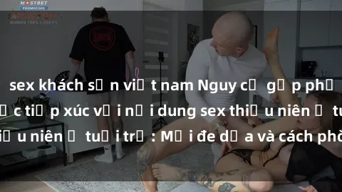 sex khách sạn việt nam Nguy cơ gặp phải hậu quả của việc tiếp xúc với nội dung sex thiếu niên ở tuổi trẻ: Mối đe dọa và cách phòng ngừa