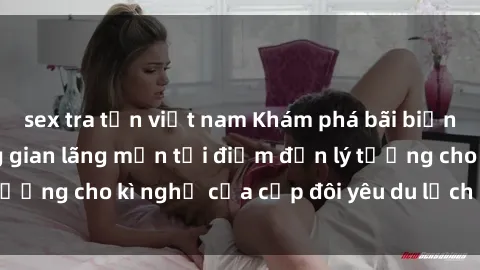sex tra tấn việt nam Khám phá bãi biển hoang sơ và không gian lãng mạn tại điểm đến lý tưởng cho kì nghỉ của cặp đôi yêu du lịch sex bãi biển.