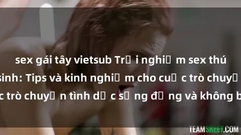 sex gái tây vietsub Trải nghiệm sex thú vị trong nhà vệ sinh: Tips và kinh nghiệm cho cuộc trò chuyện tình dục sống động và không bị gián đoạn