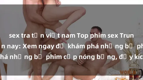 sex tra tấn việt nam Top phim sex Trung Quốc hot nhất hiện nay: Xem ngay để khám phá những bộ phim cấp nóng bỏng, đầy kích thích!