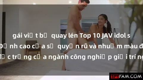 gái việt bị quay lén Top 10 JAV idol sexy nhất của năm - Đỉnh cao của sự quyến rũ và nhuốm màu đặc trưng của ngành công nghiệp giải trí người lớn ở Nhật Bản