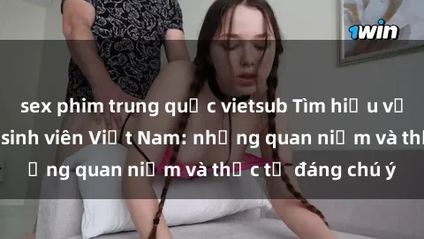 sex phim trung quốc vietsub Tìm hiểu về văn hóa sex của sinh viên Việt Nam: những quan niệm và thực tế đáng chú ý
