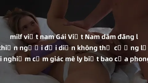 milf việt nam Gái Việt Nam dâm đãng làm tình say đắm, khiến người đối diện không thể cưỡng lại được. Hãy trải nghiệm cảm giác mê ly biết bao của phong cách yêu đương đậm chất dân tộc!