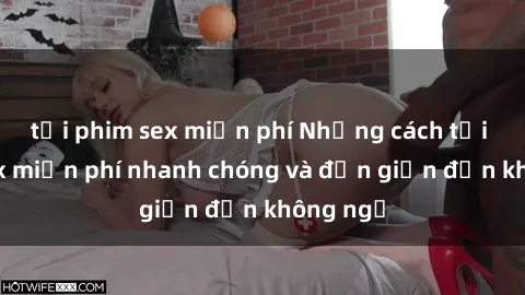 tải phim sex miễn phí Những cách tải phim sex miễn phí nhanh chóng và đơn giản đến không ngờ