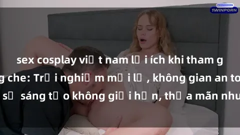 sex cosplay việt nam lợi ích khi tham gia sex online không che: Trải nghiệm mới lạ, không gian an toàn, sự sáng tạo không giới hạn, thỏa mãn nhu cầu tình dục của bạn.