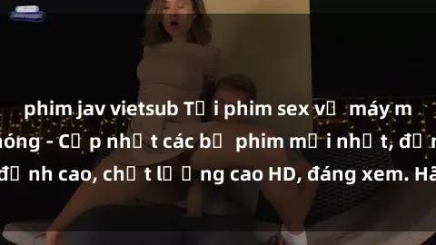 phim jav vietsub Tải phim sex về máy miễn phí và nhanh chóng - Cập nhật các bộ phim mới nhất, đỉnh cao, chất lượng cao HD, đáng xem. Hãy trải nghiệm ngay!