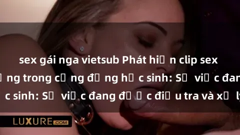 sex gái nga vietsub Phát hiện clip sex nữ sinh gây chấn động trong cộng đồng học sinh: Sự việc đang được điều tra và xử lý