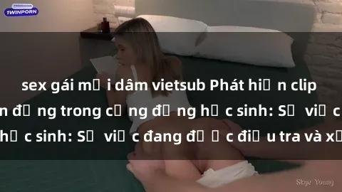 sex gái mại dâm vietsub Phát hiện clip sex nữ sinh gây chấn động trong cộng đồng học sinh: Sự việc đang được điều tra và xử lý