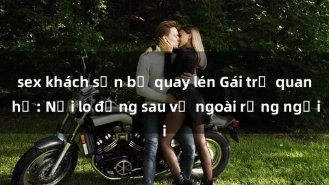 sex khách sạn bị quay lén Gái trẻ quan hệ: Nỗi lo đằng sau vẻ ngoài rạng ngời