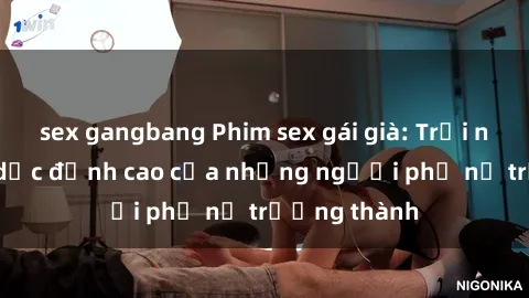 sex gangbang Phim sex gái già: Trải nghiệm tình dục đỉnh cao của những người phụ nữ trưởng thành