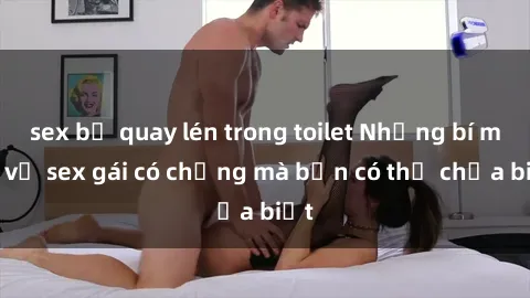 sex bị quay lén trong toilet Những bí mật về sex gái có chồng mà bạn có thể chưa biết