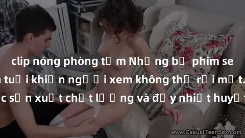 clip nóng phòng tắm Những bộ phim sex của phụ nữ lớn tuổi khiến người xem không thể rời mắt. Được sản xuất chất lượng và đầy nhiệt huyết, đáng xem và trải nghiệm.