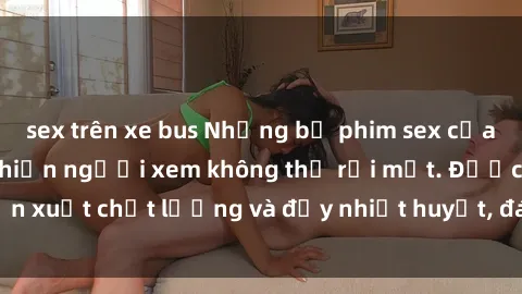 sex trên xe bus Những bộ phim sex của phụ nữ lớn tuổi khiến người xem không thể rời mắt. Được sản xuất chất lượng và đầy nhiệt huyết, đáng xem và trải nghiệm.