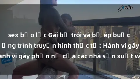 sex bạo lực Gái bị trói và bị ép buộc làm tình trong chương trình truyền hình thực tế: Hành vi gây phẫn nộ của các nhà sản xuất và người xem.