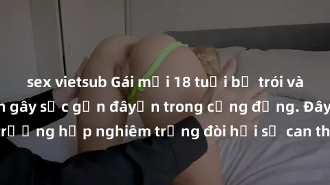 sex vietsub Gái mới 18 tuổi bị trói và bị hiếp dâm: Vụ án gây sốc gần đâyến trong cộng đồng. Đây là một trường hợp nghiêm trọng đòi hỏi sự can thiệp mạnh mẽ từ phía công lý.