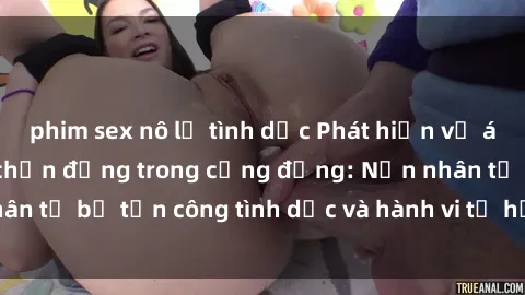 phim sex nô lệ tình dục Phát hiện vụ án bạo dâm sex gây chấn động trong cộng đồng: Nạn nhân tố bị tấn công tình dục và hành vi tệ hại được tiết lộ