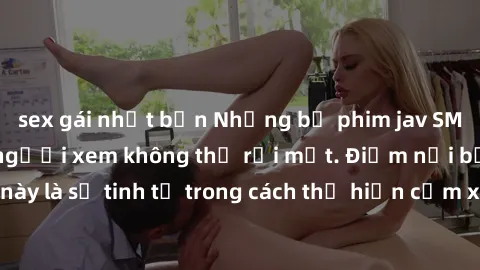 sex gái nhật bản Những bộ phim jav SM không che khiến người xem không thể rời mắt. Điểm nổi bật của thể loại này là sự tinh tế trong cách thể hiện cảm xúc và sự hấp dẫn của những cảnh quay.