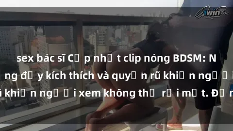 sex bác sĩ Cập nhật clip nóng BDSM: Những pha hành động đầy kích thích và quyến rũ khiến người xem không thể rời mắt. Đừng bỏ lỡ!