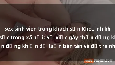 sex sinh viên trong khách sạn Khoảnh khắc sex cô cháu gây sốc trong xã hội: Sự việc gây chấn động khiến dư luận bàn tán và đặt ra nhiều tranh cãi.