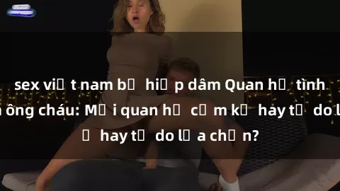 sex việt nam bị hiếp dâm Quan hệ tình dục giữa ông cháu: Mối quan hệ cấm kỵ hay tự do lựa chọn?