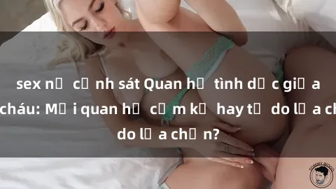 sex nữ cảnh sát Quan hệ tình dục giữa ông cháu: Mối quan hệ cấm kỵ hay tự do lựa chọn?