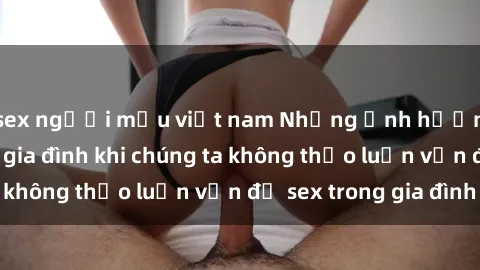 sex người mẫu việt nam Những ảnh hưởng đến tình cảm gia đình khi chúng ta không thảo luận vấn đề sex trong gia đình