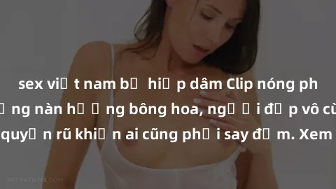 sex việt nam bị hiếp dâm Clip nóng phòng tắm: Hít thở nồng nàn hương bông hoa, người đẹp vô cùng gợi cảm và quyến rũ khiến ai cũng phải say đắm. Xem ngay để trải nghiệm điều đặc biệt!