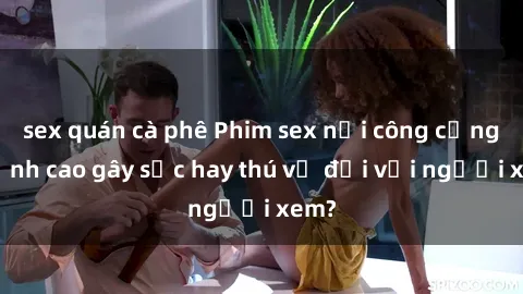 sex quán cà phê Phim sex nơi công cộng: Đỉnh cao gây sốc hay thú vị đối với người xem?