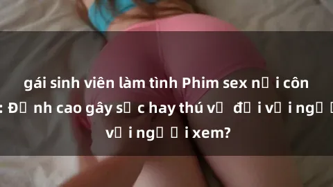 gái sinh viên làm tình Phim sex nơi công cộng: Đỉnh cao gây sốc hay thú vị đối với người xem?