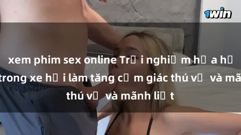 xem phim sex online Trải nghiệm hứa hẹn: Sex trong xe hơi làm tăng cảm giác thú vị và mãnh liệt