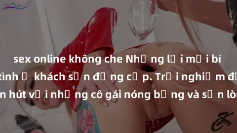 sex online không che Những lời mời bí mật: Gái Việt làm tình ở khách sạn đẳng cấp. Trải nghiệm độc đáo và cuốn hút với những cô gái nóng bỏng và sẵn lòng thỏa mãn mọi nhu cầu của bạn.