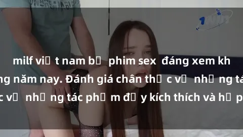 milf việt nam bộ phim sex  đáng xem không thể bỏ lỡ trong năm nay. Đánh giá chân thực về những tác phẩm đầy kích thích và hấp dẫn này.