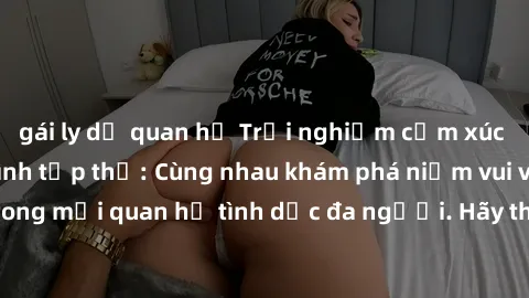 gái ly dị quan hệ Trải nghiệm cảm xúc mới mẻ với làm tình tập thể: Cùng nhau khám phá niềm vui và sự mãnh liệt trong mối quan hệ tình dục đa người. Hãy thử ngay để biết cảm giác thú vị này!