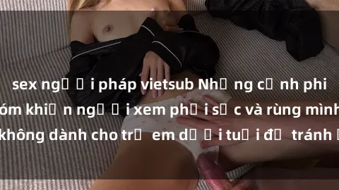 sex người pháp vietsub Những cảnh phim sex bạo dâm nhóm khiến người xem phải sốc và rùng mình, không dành cho trẻ em dưới tuổi để tránh ảnh hưởng tiêu cực.