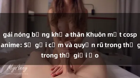 gái nóng bỏng khỏa thân Khuôn mặt cosplay sex anime: Sự gợi cảm và quyến rũ trong thế giới ảo