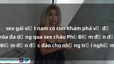 sex gái việt nam có con Khám phá vẻ đẹp tự nhiên và văn hóa đa dạng qua sex châu Phi: Điểm đến độc đáo cho những trải nghiệm khó quên