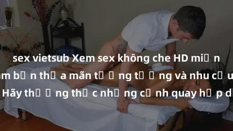 sex vietsub Xem sex không che HD miễn phí đảm bảo sẽ làm bạn thỏa mãn tưởng tượng và nhu cầu tình dục. Hãy thưởng thức những cảnh quay hấp dẫn và mãnh liệt ngay bây giờ!