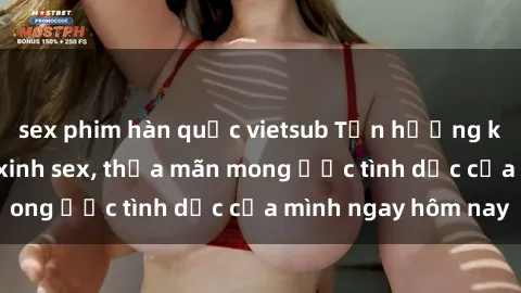 sex phim hàn quốc vietsub Tận hưởng khoái cảm với gái xinh sex, thỏa mãn mong ước tình dục của mình ngay hôm nay