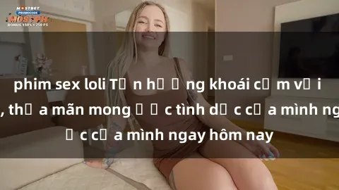 phim sex loli Tận hưởng khoái cảm với gái xinh sex, thỏa mãn mong ước tình dục của mình ngay hôm nay