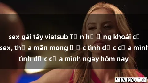 sex gái tây vietsub Tận hưởng khoái cảm với gái xinh sex, thỏa mãn mong ước tình dục của mình ngay hôm nay