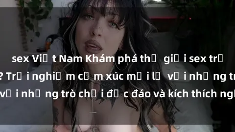 sex Việt Nam Khám phá thế giới sex trực tuyến: Hơn tuổi? Trải nghiệm cảm xúc mới lạ với những trò chơi độc đáo và kích thích người lớn