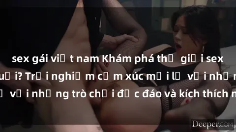 sex gái việt nam Khám phá thế giới sex trực tuyến: Hơn tuổi? Trải nghiệm cảm xúc mới lạ với những trò chơi độc đáo và kích thích người lớn