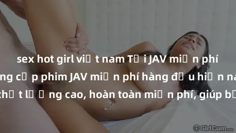 sex hot girl việt nam Tải JAV miễn phí: Các trang web cung cấp phim JAV miễn phí hàng đầu hiện nay. Các tác phẩm chất lượng cao, hoàn toàn miễn phí, giúp bạn thỏa mãn niềm đam mê mà không tốn kém.