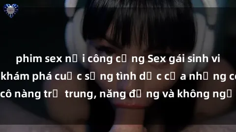 phim sex nơi công cộng Sex gái sinh viên hot nhất: Cùng khám phá cuộc sống tình dục của những cô nàng trẻ trung, năng động và không ngần ngại thử nghiệm!