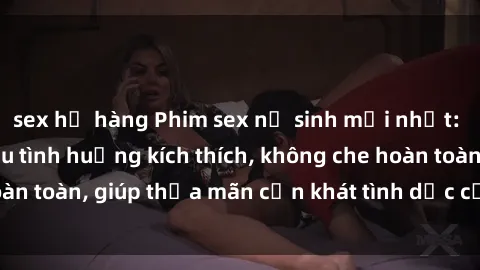 sex họ hàng Phim sex nữ sinh mới nhất: Trải nghiệm nhiều tình huống kích thích, không che hoàn toàn, giúp thỏa mãn cơn khát tình dục của các bạn trẻ