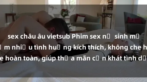 sex châu âu vietsub Phim sex nữ sinh mới nhất: Trải nghiệm nhiều tình huống kích thích, không che hoàn toàn, giúp thỏa mãn cơn khát tình dục của các bạn trẻ