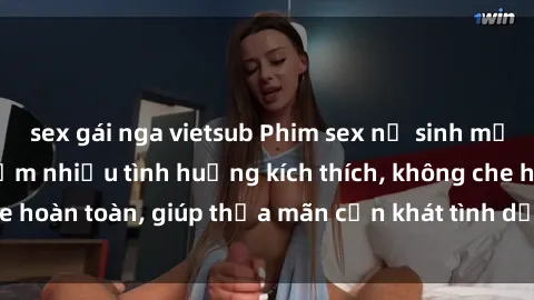 sex gái nga vietsub Phim sex nữ sinh mới nhất: Trải nghiệm nhiều tình huống kích thích, không che hoàn toàn, giúp thỏa mãn cơn khát tình dục của các bạn trẻ