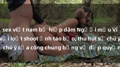 sex việt nam bị hiếp dâm Người mẫu Việt Nam gây sốt với loạt shoot ảnh táo bạo, thu hút sự chú ý của công chúng bằng vẻ đẹp quyến rũ và gợi cảm.