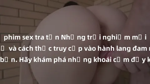 phim sex tra tấn Những trải nghiệm mới lạ với sex tập thể và cách thức truy cập vào hành lang đam mê của bạn. Hãy khám phá những khoái cảm đầy kích thích với tập thể hấp dẫn!